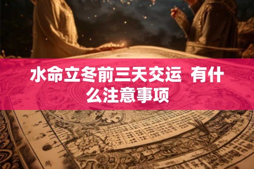 水命立冬前三天交运 有什么注意事项 水命立冬前三天交运 有什么注意事项