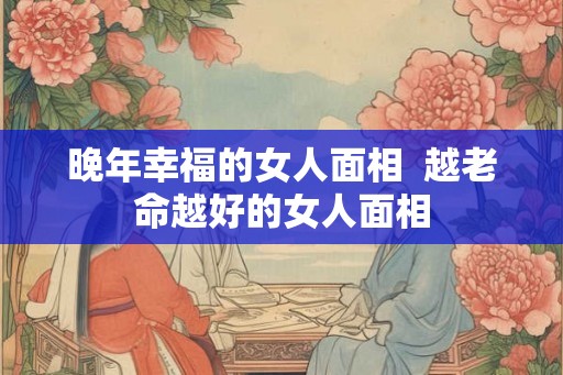 晚年幸福的女人面相  越老命越好的女人面相