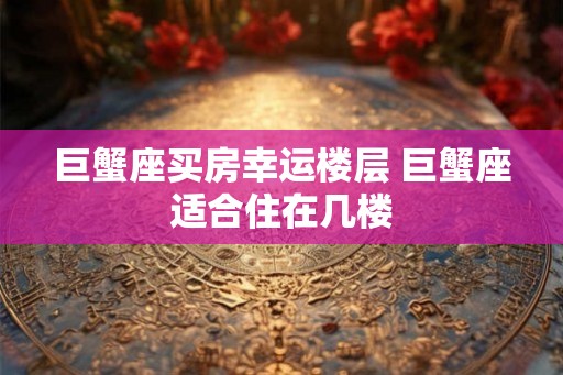 巨蟹座买房幸运楼层 巨蟹座适合住在几楼 巨蟹座买房幸运楼层 巨蟹座适合住在几楼