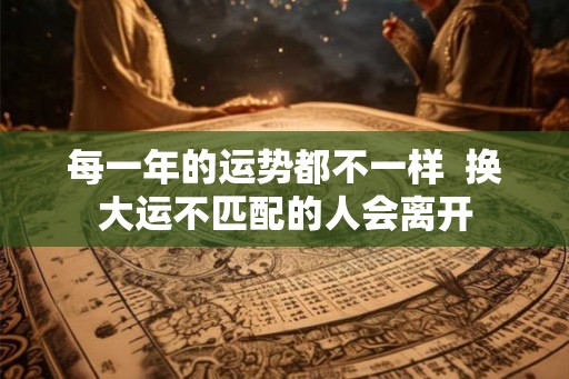 每一年的运势都不一样 换大运不匹配的人会离开 每一年的运势都不一样 换大运不匹配的人会离开