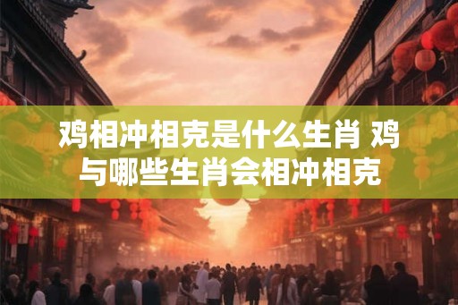 鸡相冲相克是什么生肖 鸡与哪些生肖会相冲相克