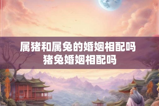 属猪和属兔的婚姻相配吗 猪兔婚姻相配吗
