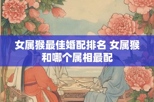 女属猴最佳婚配排名 女属猴和哪个属相最配
