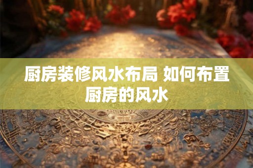厨房装修风水布局 如何布置厨房的风水 厨房装修风水布局 如何布置厨房的风水