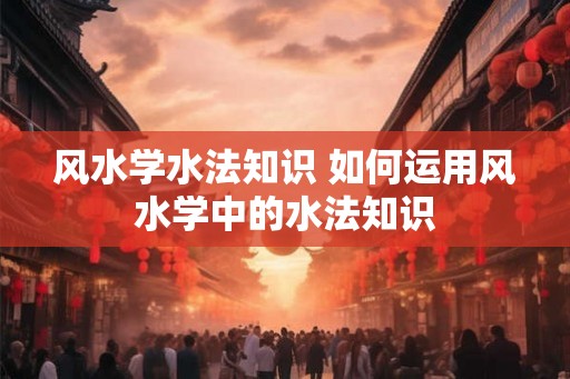风水学水法知识 如何运用风水学中的水法知识