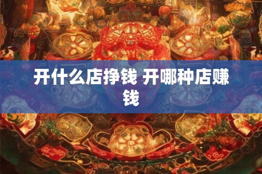开什么店挣钱 开哪种店赚钱