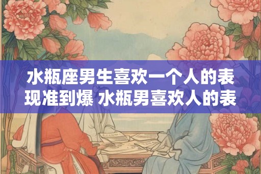 水瓶座男生喜欢一个人的表现准到爆 水瓶男喜欢人的表现