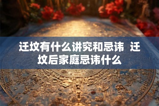 迁坟有什么讲究和忌讳  迁坟后家庭忌讳什么