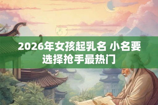 2026年女孩起乳名 小名要选择抢手最热门
