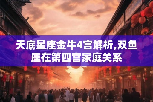 天底星座金牛4宫解析,双鱼座在第四宫家庭关系 天底星座金牛4宫解析,双鱼座在第四宫家庭关系