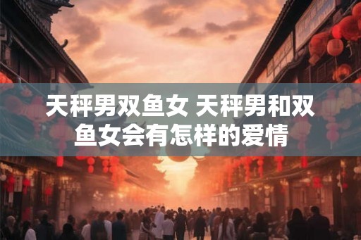 天秤男双鱼女 天秤男和双鱼女会有怎样的爱情