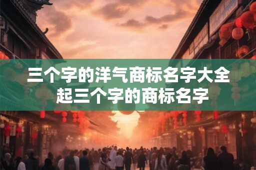 三个字的洋气商标名字大全  起三个字的商标名字