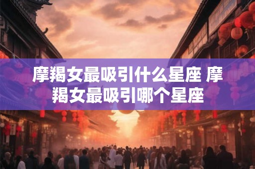 摩羯女最吸引什么星座 摩羯女最吸引哪个星座