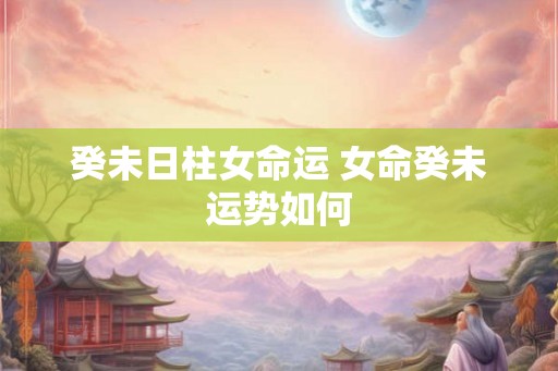 癸未日柱女命运 女命癸未运势如何
