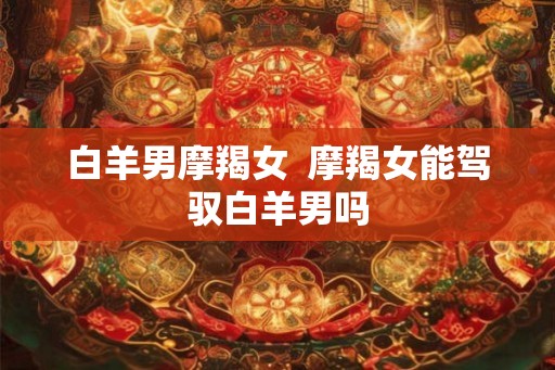 白羊男摩羯女  摩羯女能驾驭白羊男吗