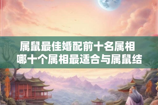 属鼠最佳婚配前十名属相 哪十个属相最适合与属鼠结婚 属鼠最佳婚配前十名属相 哪十个属相最适合与属鼠结婚