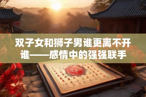 双子女和狮子男谁更离不开谁——感情中的强强联手