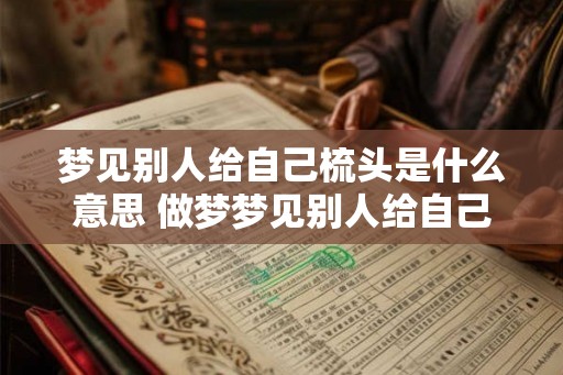 梦见别人给自己梳头是什么意思 做梦梦见别人给自己梳头究竟好不好