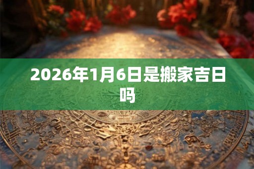 2026年1月6日是搬家吉日吗 2026年1月6日是搬家吉日吗