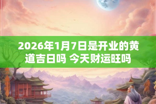 2026年1月7日是开业的黄道吉日吗 今天财运旺吗