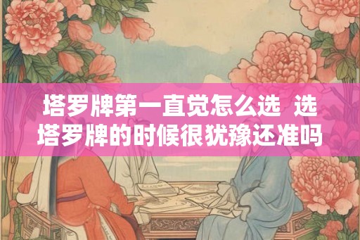 塔罗牌第一直觉怎么选 选塔罗牌的时候很犹豫还准吗 塔罗牌第一直觉怎么选 选塔罗牌的时候很犹豫还准吗