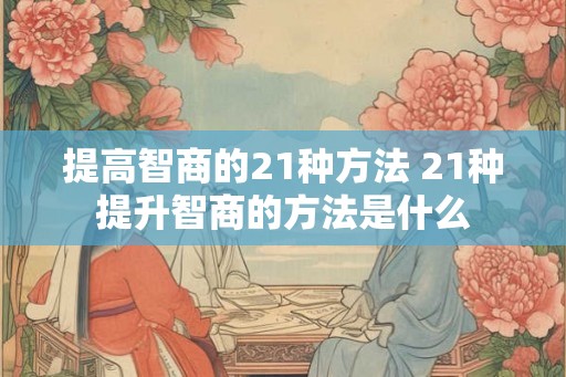 提高智商的21种方法 21种提升智商的方法是什么 提高智商的21种方法 21种提升智商的方法是什么