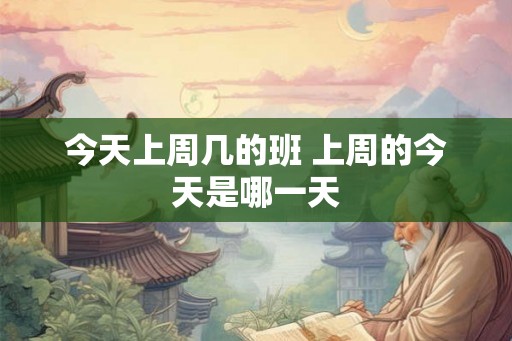 今天上周几的班 上周的今天是哪一天 今天上周几的班 上周的今天是哪一天