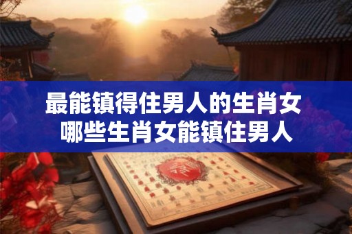 最能镇得住男人的生肖女 哪些生肖女能镇住男人
