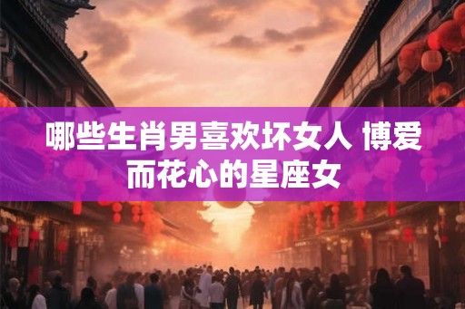 哪些生肖男喜欢坏女人 博爱而花心的星座女 哪些生肖男喜欢坏女人 博爱而花心的星座女