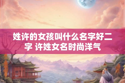 姓许的女孩叫什么名字好二字 许姓女名时尚洋气