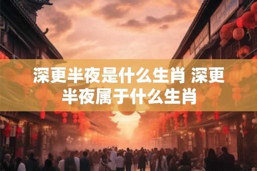 深更半夜是什么生肖 深更半夜属于什么生肖