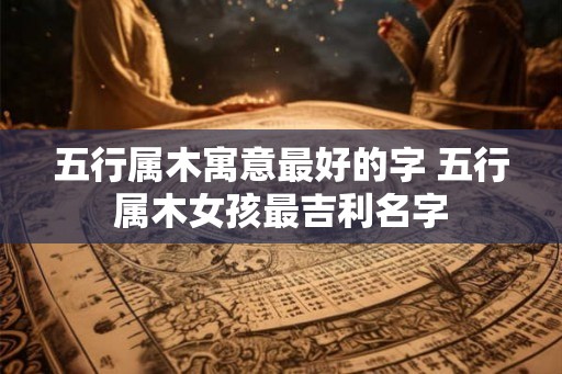五行属木寓意最好的字 五行属木女孩最吉利名字