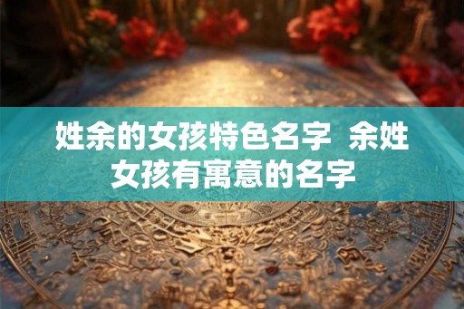 姓余的女孩特色名字  余姓女孩有寓意的名字