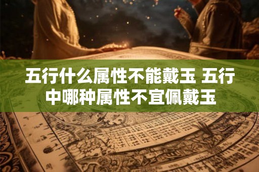 五行什么属性不能戴玉 五行中哪种属性不宜佩戴玉 五行什么属性不能戴玉 五行中哪种属性不宜佩戴玉