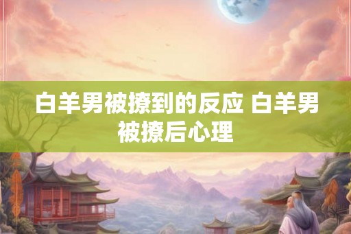 白羊男被撩到的反应 白羊男被撩后心理