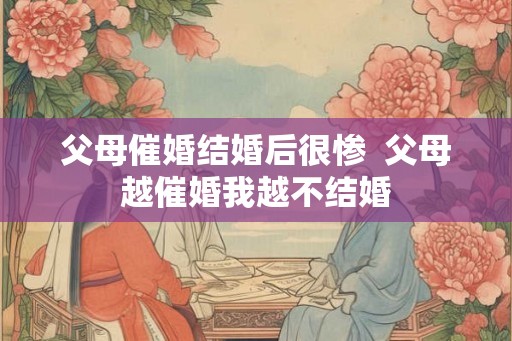 父母催婚结婚后很惨 父母越催婚我越不结婚 父母催婚结婚后很惨 父母越催婚我越不结婚
