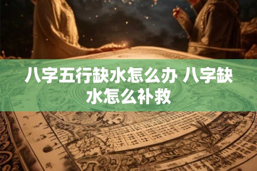 八字五行缺水怎么办 八字缺水怎么补救 八字五行缺水怎么办 八字缺水怎么补救