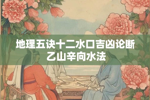 地理五诀十二水口吉凶论断 乙山辛向水法 地理五诀十二水口吉凶论断 乙山辛向水法