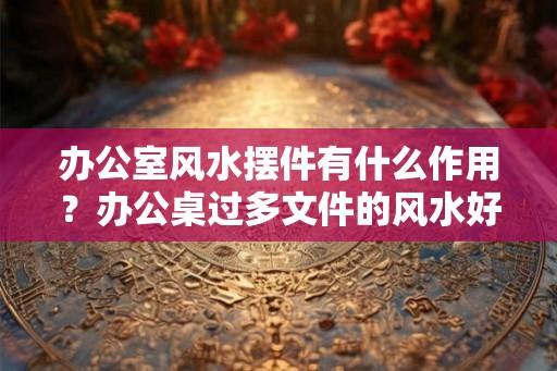 办公室风水摆件有什么作用？办公桌过多文件的风水好不好？