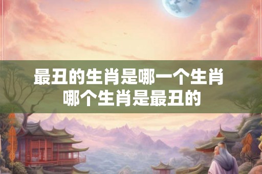 最丑的生肖是哪一个生肖 哪个生肖是最丑的 最丑的生肖是哪一个生肖 哪个生肖是最丑的