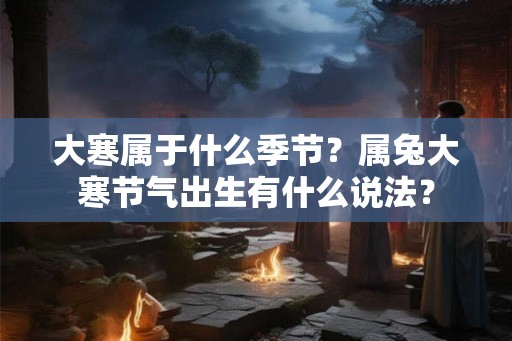 大寒属于什么季节?属兔大寒节气出生有什么说法? 大寒属于什么季节?属兔大寒节气出生有什么说法?