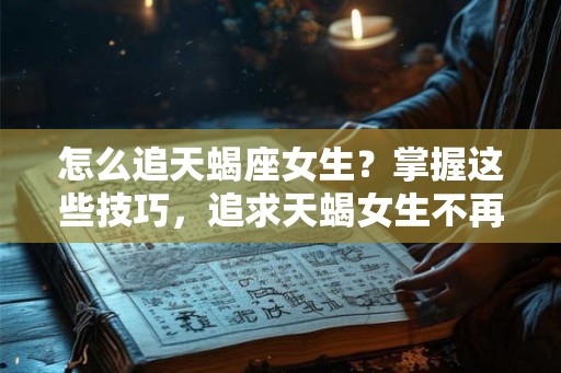 怎么追天蝎座女生？掌握这些技巧，追求天蝎女生不再困难