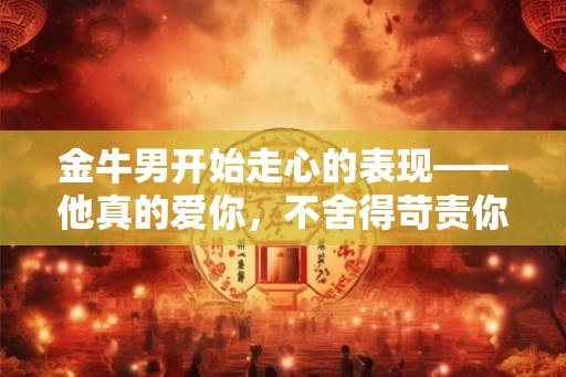 金牛男开始走心的表现——他真的爱你，不舍得苛责你
