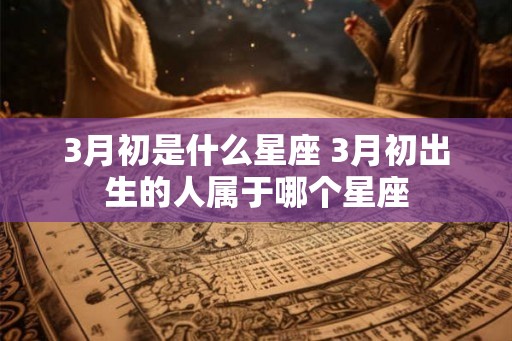 3月初是什么星座 3月初出生的人属于哪个星座 3月初是什么星座 3月初出生的人属于哪个星座