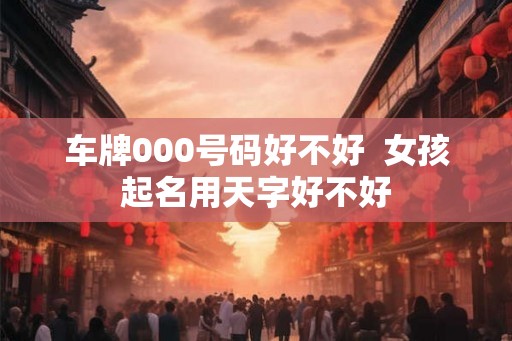 车牌000号码好不好 女孩起名用天字好不好 车牌000号码好不好 女孩起名用天字好不好