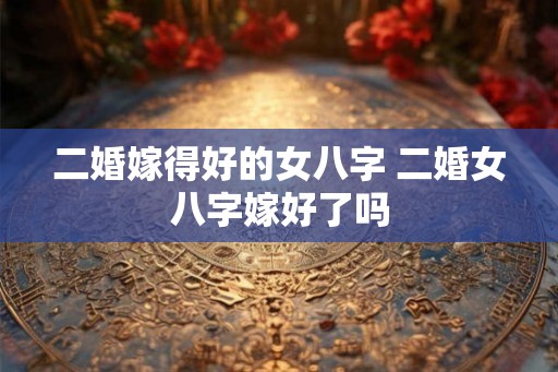 二婚嫁得好的女八字 二婚女八字嫁好了吗 二婚嫁得好的女八字 二婚女八字嫁好了吗