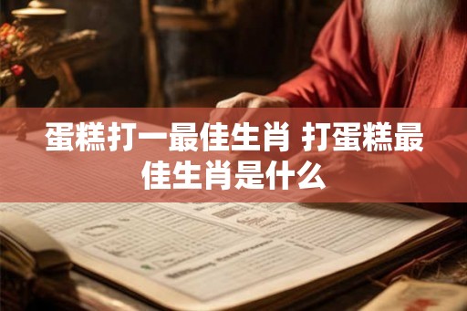 蛋糕打一最佳生肖 打蛋糕最佳生肖是什么