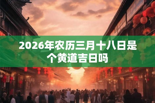 2026年农历三月十八日是个黄道吉日吗 2026年农历三月十八日是个黄道吉日吗