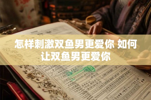 怎样刺激双鱼男更爱你 如何让双鱼男更爱你