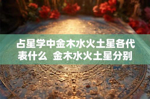 占星学中金木水火土星各代表什么 金木水火土星分别掌管什么 占星学中金木水火土星各代表什么 金木水火土星分别掌管什么
